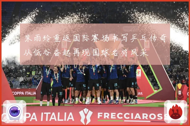 朱雨玲重返国际赛场书写乒乓传奇从低谷奋起再现国球名将风采