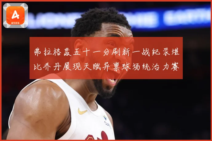 弗拉格轰五十一分刷新一战纪录堪比乔丹展现天赋异禀球场统治力赛场复盘