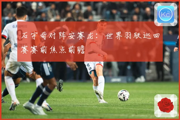 石宇奇对阵安赛龙：世界羽联巡回赛赛前焦点前瞻