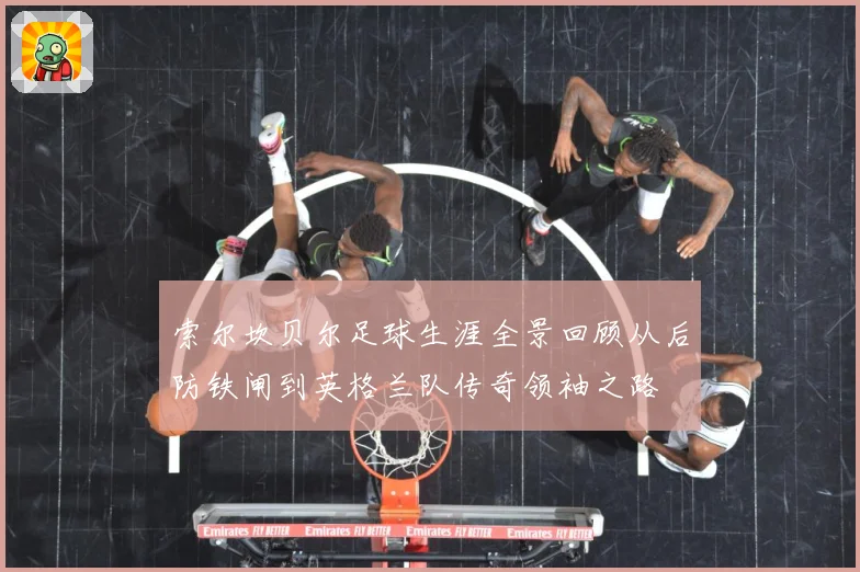 索尔坎贝尔足球生涯全景回顾从后防铁闸到英格兰队传奇领袖之路