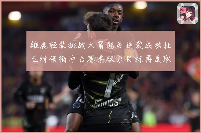 雄鹿轻装挑战火箭能否逆袭成功杜兰特领衔冲击赛季双杀目标再度取赛场复盘