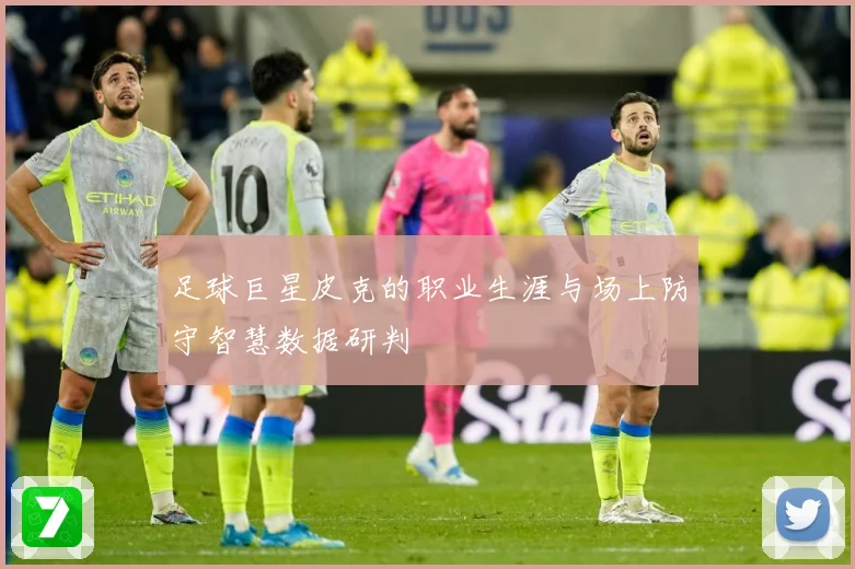 足球巨星皮克的职业生涯与场上防守智慧数据研判