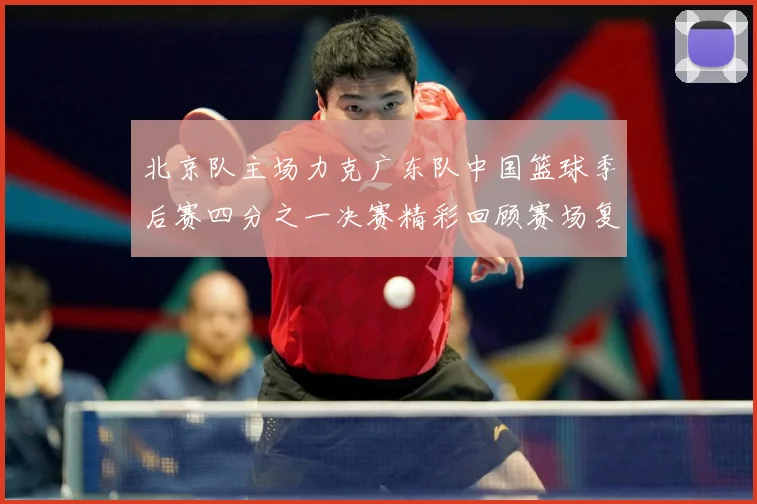北京队主场力克广东队中国篮球季后赛四分之一决赛精彩回顾赛场复盘