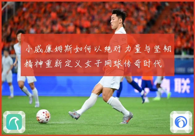 小威廉姆斯如何以绝对力量与坚韧精神重新定义女子网球传奇时代