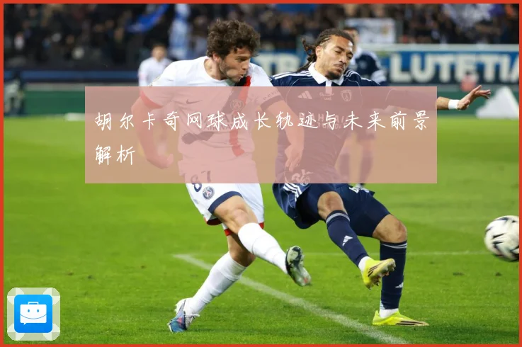 胡尔卡奇网球成长轨迹与未来前景解析