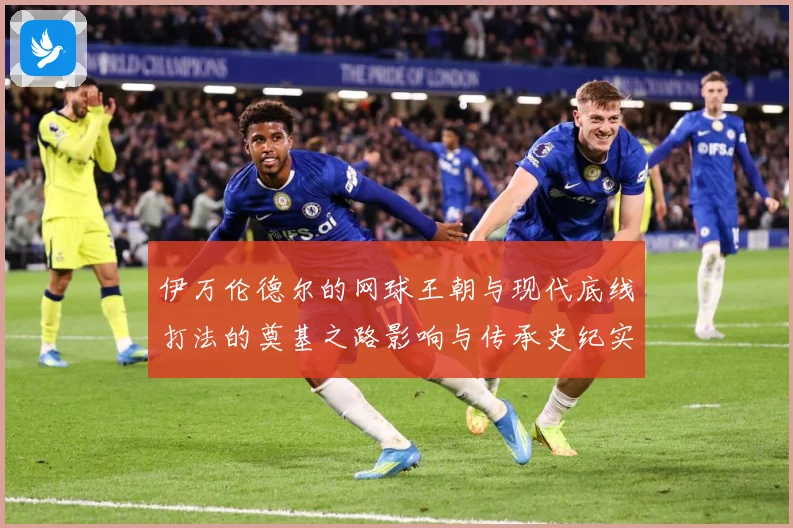 伊万伦德尔的网球王朝与现代底线打法的奠基之路影响与传承史纪实
