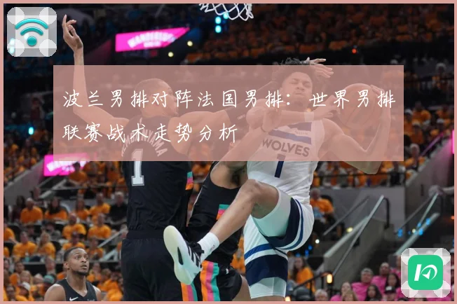 波兰男排对阵法国男排：世界男排联赛战术走势分析