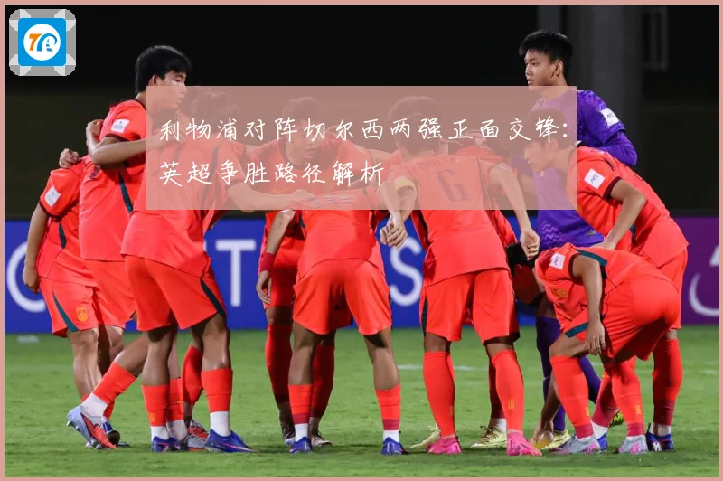 利物浦对阵切尔西两强正面交锋：英超争胜路径解析
