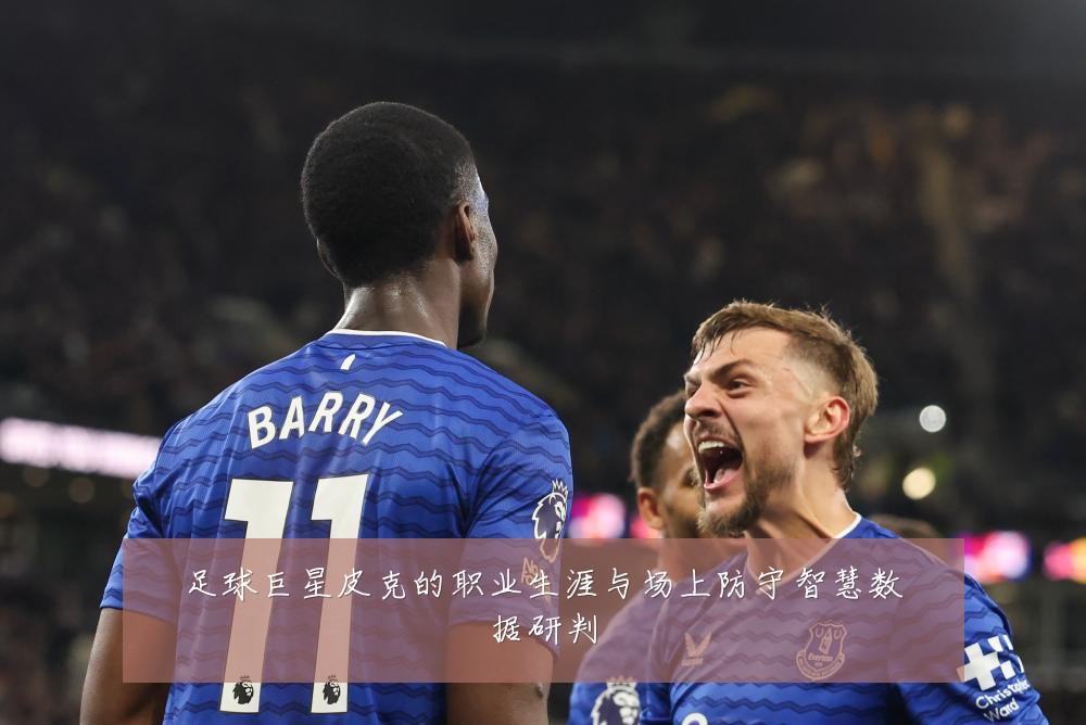 足球巨星皮克的职业生涯与场上防守智慧数据研判